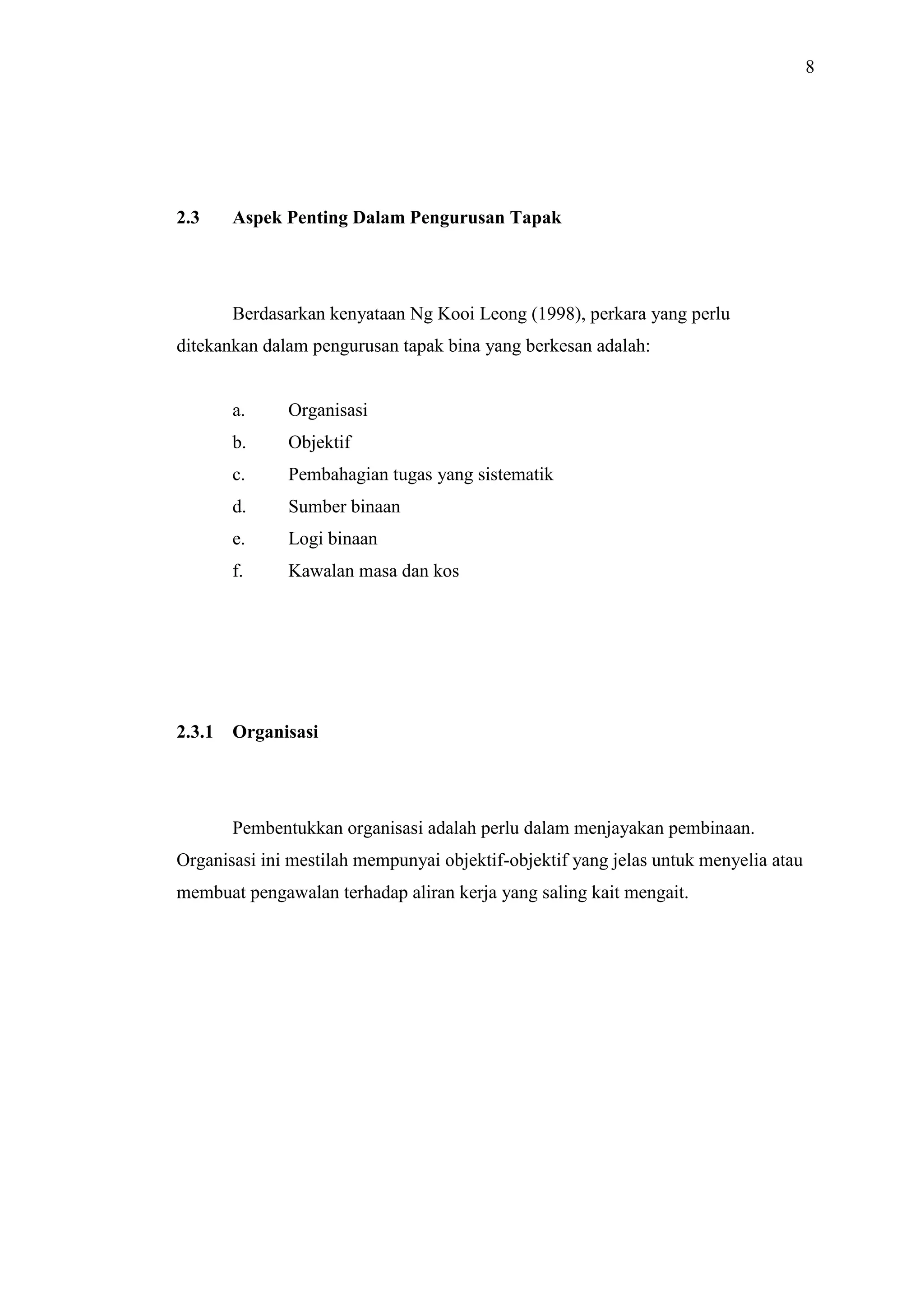 8

2.3

Aspek Penting Dalam Pengurusan Tapak

Berdasarkan kenyataan Ng Kooi Leong (1998), perkara yang perlu
ditekankan dalam pengurusan tapak bina yang berkesan adalah:

a.
b.

Objektif

c.

Pembahagian tugas yang sistematik

d.

Sumber binaan

e.

Logi binaan

f.

2.3.1

Organisasi

Kawalan masa dan kos

Organisasi

Pembentukkan organisasi adalah perlu dalam menjayakan pembinaan.
Organisasi ini mestilah mempunyai objektif-objektif yang jelas untuk menyelia atau
membuat pengawalan terhadap aliran kerja yang saling kait mengait.

 