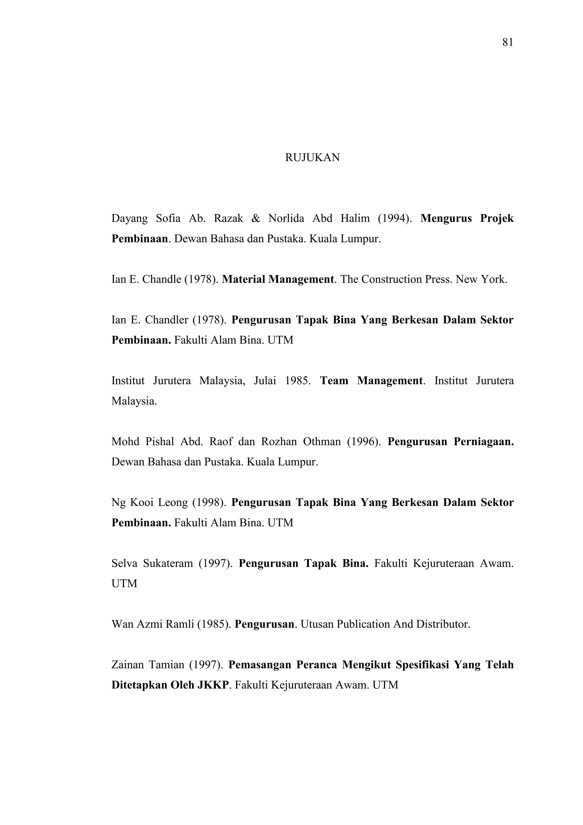 81

RUJUKAN

Dayang Sofia Ab. Razak & Norlida Abd Halim (1994). Mengurus Projek
Pembinaan. Dewan Bahasa dan Pustaka. Kuala Lumpur.

Ian E. Chandle (1978). Material Management. The Construction Press. New York.

Ian E. Chandler (1978). Pengurusan Tapak Bina Yang Berkesan Dalam Sektor
Pembinaan. Fakulti Alam Bina. UTM

Institut Jurutera Malaysia, Julai 1985. Team Management. Institut Jurutera
Malaysia.

Mohd Pishal Abd. Raof dan Rozhan Othman (1996). Pengurusan Perniagaan.
Dewan Bahasa dan Pustaka. Kuala Lumpur.

Ng Kooi Leong (1998). Pengurusan Tapak Bina Yang Berkesan Dalam Sektor
Pembinaan. Fakulti Alam Bina. UTM

Selva Sukateram (1997). Pengurusan Tapak Bina. Fakulti Kejuruteraan Awam.
UTM

Wan Azmi Ramli (1985). Pengurusan. Utusan Publication And Distributor.

Zainan Tamian (1997). Pemasangan Peranca Mengikut Spesifikasi Yang Telah
Ditetapkan Oleh JKKP. Fakulti Kejuruteraan Awam. UTM

 