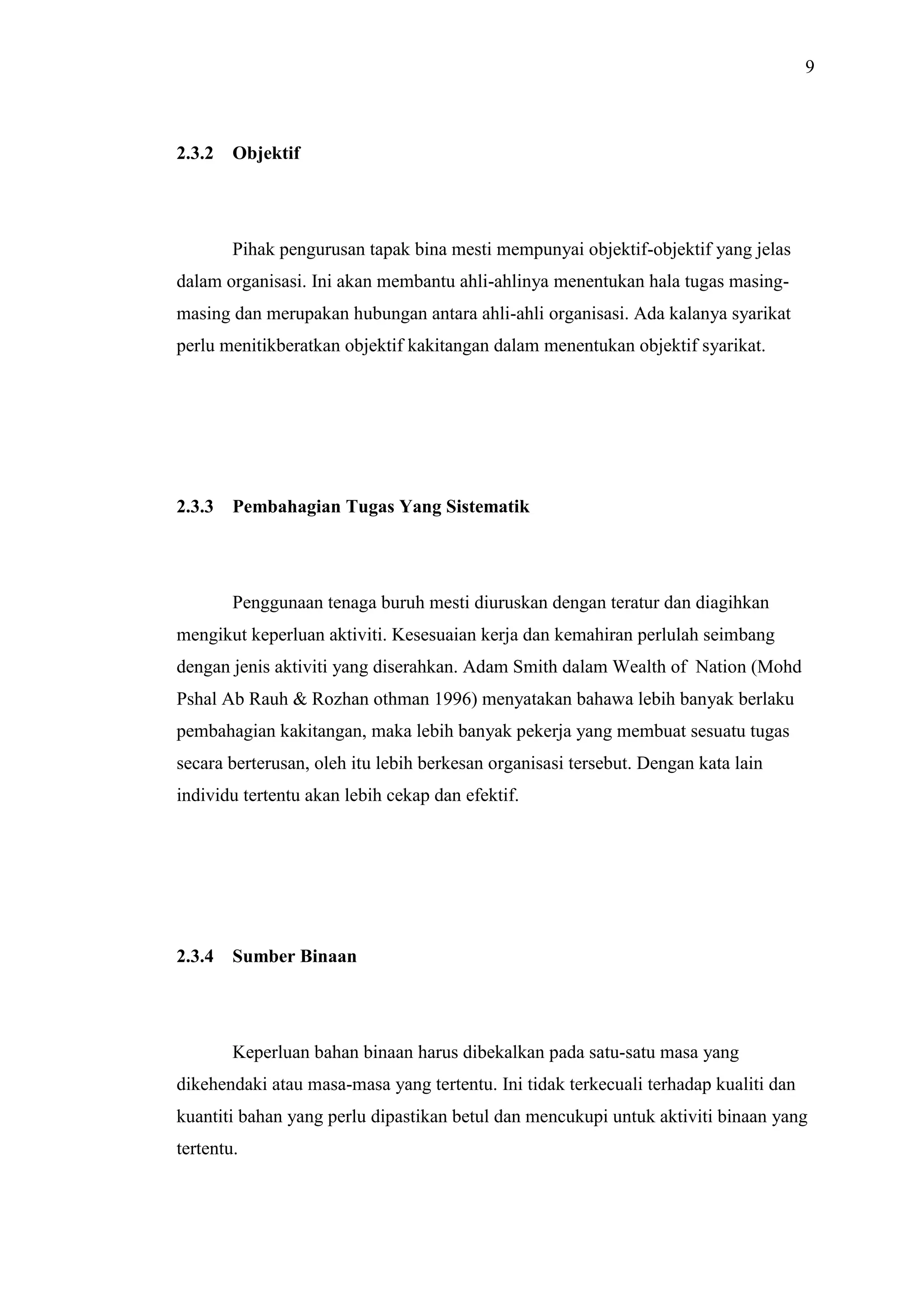 9

2.3.2

Objektif

Pihak pengurusan tapak bina mesti mempunyai objektif-objektif yang jelas
dalam organisasi. Ini akan membantu ahli-ahlinya menentukan hala tugas masingmasing dan merupakan hubungan antara ahli-ahli organisasi. Ada kalanya syarikat
perlu menitikberatkan objektif kakitangan dalam menentukan objektif syarikat.

2.3.3

Pembahagian Tugas Yang Sistematik

Penggunaan tenaga buruh mesti diuruskan dengan teratur dan diagihkan
mengikut keperluan aktiviti. Kesesuaian kerja dan kemahiran perlulah seimbang
dengan jenis aktiviti yang diserahkan. Adam Smith dalam Wealth of Nation (Mohd
Pshal Ab Rauh & Rozhan othman 1996) menyatakan bahawa lebih banyak berlaku
pembahagian kakitangan, maka lebih banyak pekerja yang membuat sesuatu tugas
secara berterusan, oleh itu lebih berkesan organisasi tersebut. Dengan kata lain
individu tertentu akan lebih cekap dan efektif.

2.3.4

Sumber Binaan

Keperluan bahan binaan harus dibekalkan pada satu-satu masa yang
dikehendaki atau masa-masa yang tertentu. Ini tidak terkecuali terhadap kualiti dan
kuantiti bahan yang perlu dipastikan betul dan mencukupi untuk aktiviti binaan yang
tertentu.

 