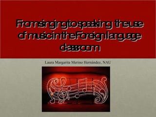 From singing to speaking: the use of music in the Foreign language classroom Laura Margarita Merino Hernández, NAU 