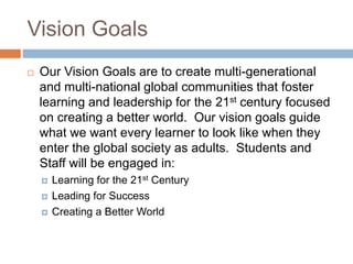 Vision GoalsOur Vision Goals are to create multi-generational and multi-national global communities that foster learning and leadership for the 21st century focused on creating a better world.  Our vision goals guide what we want every learner to look like when they enter the global society as adults.  Students and Staff will be engaged in:Learning for the 21st CenturyLeading for SuccessCreating a Better World