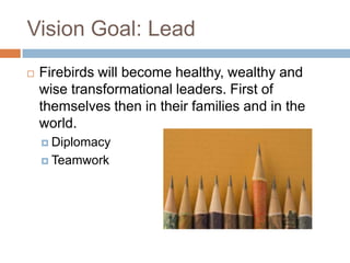 Vision Goal: LeadFirebirds will become healthy, wealthy and wise transformational leaders. First of themselves then in their families and in the world.DiplomacyTeamwork
