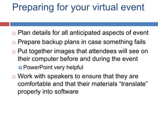 Preparing for your virtual event
 Plan details for all anticipated aspects of event
 Prepare backup plans in case something fails
 Put together images that attendees will see on
their computer before and during the event
 PowerPoint very helpful
 Work with speakers to ensure that they are
comfortable and that their materials “translate”
properly into software
 