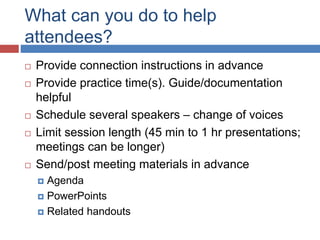 What can you do to help
attendees?
 Provide connection instructions in advance
 Provide practice time(s). Guide/documentation
helpful
 Schedule several speakers – change of voices
 Limit session length (45 min to 1 hr presentations;
meetings can be longer)
 Send/post meeting materials in advance
 Agenda
 PowerPoints
 Related handouts
 
