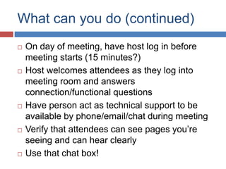What can you do (continued)
 On day of meeting, have host log in before
meeting starts (15 minutes?)
 Host welcomes attendees as they log into
meeting room and answers
connection/functional questions
 Have person act as technical support to be
available by phone/email/chat during meeting
 Verify that attendees can see pages you’re
seeing and can hear clearly
 Use that chat box!
 