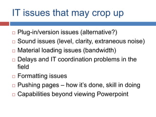 IT issues that may crop up
 Plug-in/version issues (alternative?)
 Sound issues (level, clarity, extraneous noise)
 Material loading issues (bandwidth)
 Delays and IT coordination problems in the
field
 Formatting issues
 Pushing pages – how it’s done, skill in doing
 Capabilities beyond viewing Powerpoint
 