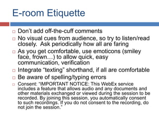 E-room Etiquette
 Don’t add off-the-cuff comments
 No visual cues from audience, so try to listen/read
closely. Ask periodically how all are faring
 As you get comfortable, use emoticons (smiley
face, frown…) to allow quick, easy
communication, verification
 Integrate “texting” shorthand, if all are comfortable
 Be aware of spelling/typing errors
 Consent: “IMPORTANT NOTICE: This WebEx service
includes a feature that allows audio and any documents and
other materials exchanged or viewed during the session to be
recorded. By joining this session, you automatically consent
to such recordings. If you do not consent to the recording, do
not join the session.”
 