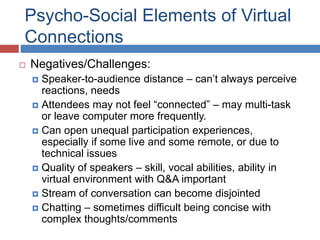 Psycho-Social Elements of Virtual
Connections
 Negatives/Challenges:
 Speaker-to-audience distance – can’t always perceive
reactions, needs
 Attendees may not feel “connected” – may multi-task
or leave computer more frequently.
 Can open unequal participation experiences,
especially if some live and some remote, or due to
technical issues
 Quality of speakers – skill, vocal abilities, ability in
virtual environment with Q&A important
 Stream of conversation can become disjointed
 Chatting – sometimes difficult being concise with
complex thoughts/comments
 
