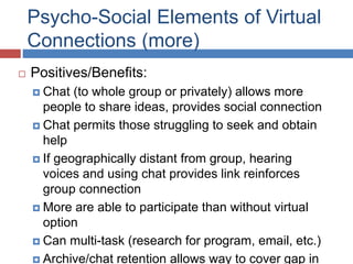Psycho-Social Elements of Virtual
Connections (more)
 Positives/Benefits:
 Chat (to whole group or privately) allows more
people to share ideas, provides social connection
 Chat permits those struggling to seek and obtain
help
 If geographically distant from group, hearing
voices and using chat provides link reinforces
group connection
 More are able to participate than without virtual
option
 Can multi-task (research for program, email, etc.)
 Archive/chat retention allows way to cover gap in
 
