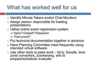 What has worked well for us
 Identify Minute-Takers and/or Chat Monitors
 Assign person responsible for loading
presentations
 Utilize online event registration system
 Open? Closed? Password
 Paid event?
 Put technical documentation together in advance
 Have Planning Committee meet frequently using
intended virtual software
 Use other tools to ease work – bit.ly, Doodle, time
zone converters, Zoomerang, wiki to
prepare/schedule/ evaluate
 
