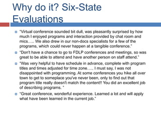 Why do it? Six-State
Evaluations
 “Virtual conference sounded bit dull, was pleasantly surprised by how
much I enjoyed programs and interaction provided by chat room and
mics….. We also drew in our non-docs specialists for a few of the
programs, which could never happen at a tangible conference.”
 “Don't have a chance to go to FDLP conferences and meetings, so was
great to be able to attend and have another person on staff attend.”
 “Was very helpful to have schedule in advance, complete with program
titles and times adjusted for time zone….. I must say, I was not
disappointed with programming. At some conferences you hike all over
town to get to someplace you've never been, only to find out that
program title really doesn't match the content!! You did an excellent job
of describing programs. ”
 “Great conference, wonderful experience. Learned a lot and will apply
what have been learned in the current job.”
 