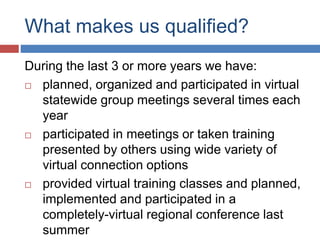 What makes us qualified?
During the last 3 or more years we have:
 planned, organized and participated in virtual
statewide group meetings several times each
year
 participated in meetings or taken training
presented by others using wide variety of
virtual connection options
 provided virtual training classes and planned,
implemented and participated in a
completely-virtual regional conference last
summer
 