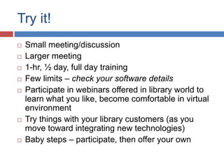 Try it!
 Small meeting/discussion
 Larger meeting
 1-hr, ½ day, full day training
 Few limits – check your software details
 Participate in webinars offered in library world to
learn what you like, become comfortable in virtual
environment
 Try things with your library customers (as you
move toward integrating new technologies)
 Baby steps – participate, then offer your own
 