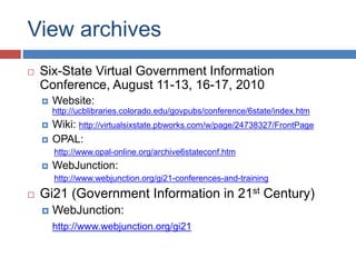 View archives
 Six-State Virtual Government Information
Conference, August 11-13, 16-17, 2010
 Website:
http://ucblibraries.colorado.edu/govpubs/conference/6state/index.htm
 Wiki: http://virtualsixstate.pbworks.com/w/page/24738327/FrontPage
 OPAL:
http://www.opal-online.org/archive6stateconf.htm
 WebJunction:
http://www.webjunction.org/gi21-conferences-and-training
 Gi21 (Government Information in 21st Century)
 WebJunction:
http://www.webjunction.org/gi21
 