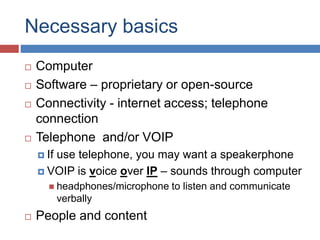 Necessary basics
 Computer
 Software – proprietary or open-source
 Connectivity - internet access; telephone
connection
 Telephone and/or VOIP
 If use telephone, you may want a speakerphone
 VOIP is voice over IP – sounds through computer
 headphones/microphone to listen and communicate
verbally
 People and content
 