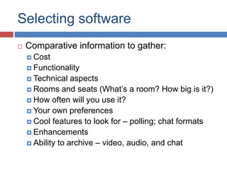 Selecting software
 Comparative information to gather:
 Cost
 Functionality
 Technical aspects
 Rooms and seats (What’s a room? How big is it?)
 How often will you use it?
 Your own preferences
 Cool features to look for – polling; chat formats
 Enhancements
 Ability to archive – video, audio, and chat
 