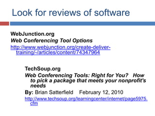 Look for reviews of software
WebJunction.org
Web Conferencing Tool Options
http://www.webjunction.org/create-deliver-
training/-/articles/content/74347964
TechSoup.org
Web Conferencing Tools: Right for You? How
to pick a package that meets your nonprofit's
needs
By: Brian Satterfield February 12, 2010
http://www.techsoup.org/learningcenter/internet/page5975.
cfm
 