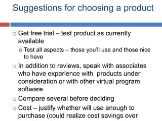 Suggestions for choosing a product
 Get free trial – test product as currently
available
 Test all aspects – those you’ll use and those nice
to have
 In addition to reviews, speak with associates
who have experience with products under
consideration or with other virtual program
software
 Compare several before deciding
 Cost – justify whether will use enough to
purchase (could realize cost savings over
 