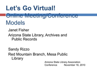 Let’s Go Virtual!
Online Meeting/Conference
Models
Janet Fisher
Arizona State Library, Archives and
Public Records
Sandy Rizzo
Red Mountain Branch, Mesa Public
Library
Arizona State Library Association
Conference November 16, 2010
 