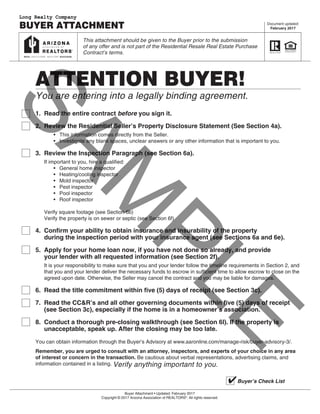 Page 1 of 9
Buyer Attachment • Updated: February 2017
Copyright © 2017 Arizona Association of REALTORS®
. All rights reserved.
ATTENTION BUYER!
You are entering into a legally binding agreement.
1.	 Read the entire contract before you sign it.
2.	 Review the Residential Seller’s Property Disclosure Statement (See Section 4a).		
•	 This information comes directly from the Seller.		
•	 Investigate any blank spaces, unclear answers or any other information that is important to you.
3.	 Review the Inspection Paragraph (see Section 6a).	
If important to you, hire a qualified:		
•	 General home inspector		
•	 Heating/cooling inspector		
•	 Mold inspector		
•	 Pest inspector		
•	 Pool inspector		
•	 Roof inspector			
Verify square footage (see Section 6b)	
Verify the property is on sewer or septic (see Section 6f)
4.	 Confirm your ability to obtain insurance and insurability of the property	
during the inspection period with your insurance agent (see Sections 6a and 6e).
5.	 Apply for your home loan now, if you have not done so already, and provide	
your lender with all requested information (see Section 2f).	
It is your responsibility to make sure that you and your lender follow the timeline requirements in Section 2, and		
that you and your lender deliver the necessary funds to escrow in sufficient time to allow escrow to close on the		
agreed upon date. Otherwise, the Seller may cancel the contract and you may be liable for damages.
6.	 Read the title commitment within five (5) days of receipt (see Section 3c).
7.	 Read the CC&R’s and all other governing documents within five (5) days of receipt	
(see Section 3c), especially if the home is in a homeowner’s association.
8.	 Conduct a thorough pre-closing walkthrough (see Section 6l). If the property is	
unacceptable, speak up. After the closing may be too late.
You can obtain information through the Buyer’s Advisory at www.aaronline.com/manage-risk/buyer-advisory-3/.
Remember, you are urged to consult with an attorney, inspectors, and experts of your choice in any area
of interest or concern in the transaction. Be cautious about verbal representations, advertising claims, and
information contained in a listing. Verify anything important to you.
Document updated:
February 2017BUYER ATTACHMENT
This attachment should be given to the Buyer prior to the submission
of any offer and is not part of the Residential Resale Real Estate Purchase
Contract’s terms.
Buyer’s Check List4
SAM
PLE
Long Realty Company
 