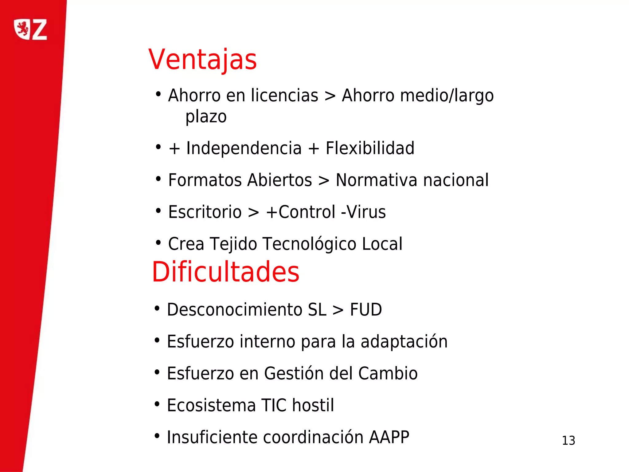 Ventajas
• Ahorro en licencias > Ahorro medio/largo
    plazo
• + Independencia + Flexibilidad
• Formatos Abiertos > Normativa nacional
• Escritorio > +Control -Virus
• Crea Tejido Tecnológico Local
Dificultades
• Desconocimiento SL > FUD
• Esfuerzo interno para la adaptación
• Esfuerzo en Gestión del Cambio
• Ecosistema TIC hostil
• Insuficiente coordinación AAPP             13
 