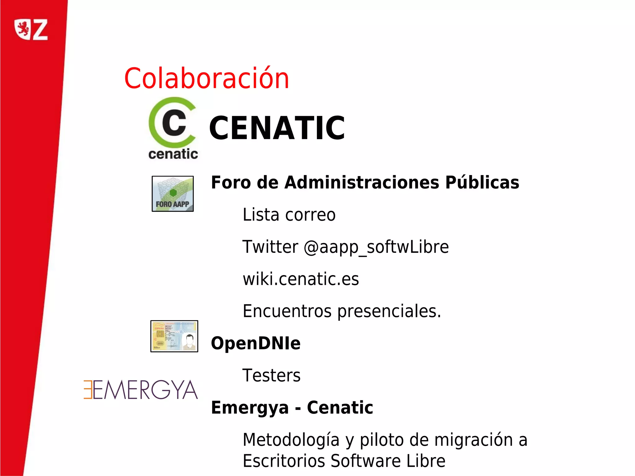 Colaboración
      CENATIC
      Foro de Administraciones Públicas
         Lista correo
         Twitter @aapp_softwLibre
         wiki.cenatic.es
         Encuentros presenciales.
      OpenDNIe
         Testers
      Emergya - Cenatic
         Metodología y piloto de migración a
         Escritorios Software Libre
 