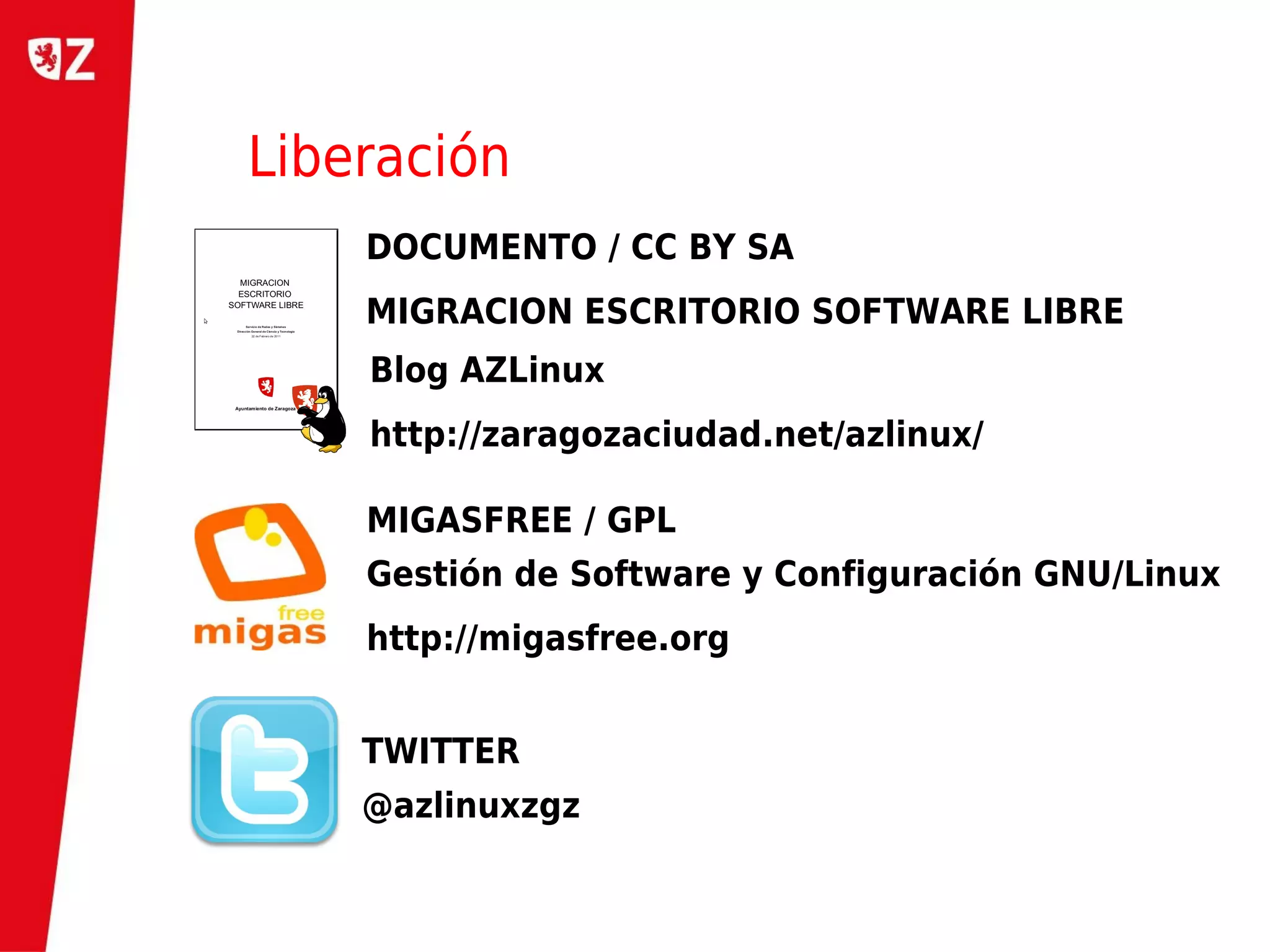 Liberación
    DOCUMENTO / CC BY SA
    MIGRACION ESCRITORIO SOFTWARE LIBRE
    Blog AZLinux
    http://zaragozaciudad.net/azlinux/

    MIGASFREE / GPL
    Gestión de Software y Configuración GNU/Linux
    http://migasfree.org


    TWITTER
    @azlinuxzgz
 