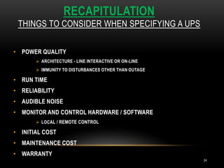 RECAPITULATION
THINGS TO CONSIDER WHEN SPECIFYING A UPS
24
• POWER QUALITY
 ARCHITECTURE - LINE INTERACTIVE OR ON-LINE
 IMMUNITY TO DISTURBANCES OTHER THAN OUTAGE
• RUN TIME
• RELIABILITY
• AUDIBLE NOISE
• MONITOR AND CONTROL HARDWARE / SOFTWARE
 LOCAL / REMOTE CONTROL
• INITIAL COST
• MAINTENANCE COST
• WARRANTY
 