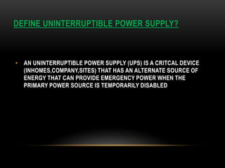 DEFINE UNINTERRUPTIBLE POWER SUPPLY?
• AN UNINTERRUPTIBLE POWER SUPPLY (UPS) IS A CRITCAL DEVICE
(INHOMES,COMPANY,SITES) THAT HAS AN ALTERNATE SOURCE OF
ENERGY THAT CAN PROVIDE EMERGENCY POWER WHEN THE
PRIMARY POWER SOURCE IS TEMPORARILY DISABLED
 