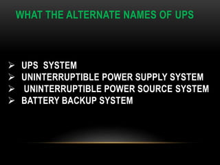 WHAT THE ALTERNATE NAMES OF UPS
 UPS SYSTEM
 UNINTERRUPTIBLE POWER SUPPLY SYSTEM
 UNINTERRUPTIBLE POWER SOURCE SYSTEM
 BATTERY BACKUP SYSTEM
 