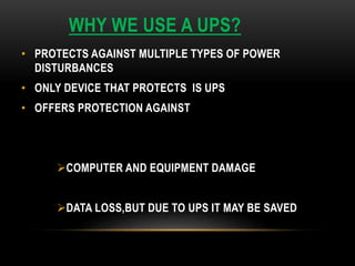WHY WE USE A UPS?
• PROTECTS AGAINST MULTIPLE TYPES OF POWER
DISTURBANCES
• ONLY DEVICE THAT PROTECTS IS UPS
• OFFERS PROTECTION AGAINST
COMPUTER AND EQUIPMENT DAMAGE
DATA LOSS,BUT DUE TO UPS IT MAY BE SAVED
 