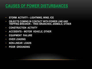 CAUSES OF POWER DISTURBANCES
• STORM ACTIVITY – LIGHTNING, WIND, ICE
• OBJECTS COMING IN CONTACT WITH POWER LINE AND
TRIPPING BREAKER – TREE BRANCHES, ANIMALS, OTHER
• CONSTRUCTION ACTIVITY
• ACCIDENTS – MOTOR VEHICLE, OTHER
• EQUIPMENT FAILURE
• OVER LOADING
• NON-LINEAR LOADS
• POOR GROUNDING
 