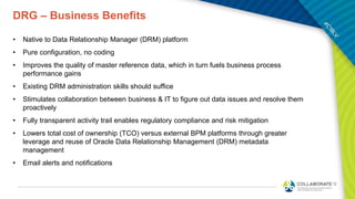 DRG – Business Benefits
• Native to Data Relationship Manager (DRM) platform
• Pure configuration, no coding
• Improves the quality of master reference data, which in turn fuels business process
performance gains
• Existing DRM administration skills should suffice
• Stimulates collaboration between business & IT to figure out data issues and resolve them
proactively
• Fully transparent activity trail enables regulatory compliance and risk mitigation
• Lowers total cost of ownership (TCO) versus external BPM platforms through greater
leverage and reuse of Oracle Data Relationship Management (DRM) metadata
management
• Email alerts and notifications
 