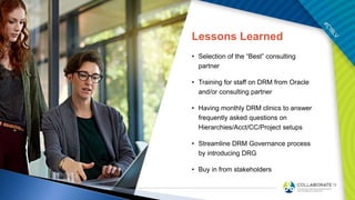 Lessons Learned
• Selection of the “Best” consulting
partner
• Training for staff on DRM from Oracle
and/or consulting partner
• Having monthly DRM clinics to answer
frequently asked questions on
Hierarchies/Acct/CC/Project setups
• Streamline DRM Governance process
by introducing DRG
• Buy in from stakeholders
 