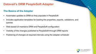 Datavail’s DRM PeopleSoft Adapter
The Basics of the Adapter
• Automates updates to DRM so they populate in PeopleSoft
• Includes application templates for loading the properties, exports, validations, and
queries
• Web-based UI maintains DRM and PeopleSoft configuration
• Visibility of the changes published to PeopleSoft through DRM reports
• Publishing of changes at required intervals using the adapter scheduler
 