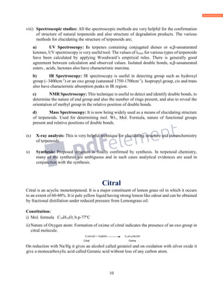 10
viii) Spectroscopic studies: All the spectroscopic methods are very helpful for the confirmation
of structure of natural terpenoids and also structure of degradation products. The various
methods for elucidating the structure of terpenoids are;
a) UV Spectroscopy: In terpenes containing conjugated dienes or α,β-unsaturated
ketones, UV spectroscopy is very useful tool. The values of λmax for various types of terpenoids
have been calculated by applying Woodward’s empirical rules. There is generally good
agreement between calculation and observed values. Isolated double bonds, α,β-unsaturated
esters , acids, lactones also have characteristic maxima.
b) IR Spectroscopy: IR spectroscopy is useful in detecting group such as hydroxyl
group (~3400cm-1
) or an oxo group (saturated 1750-1700cm-1
). Isopropyl group, cis and trans
also have characteristic absorption peaks in IR region.
c) NMR Spectroscopy: This technique is useful to detect and identify double bonds, to
determine the nature of end group and also the number of rings present, and also to reveal the
orientation of methyl group in the relative position of double bonds.
d) Mass Spectroscopy: It is now being widely used as a means of elucidating structure
of terpenoids. Used for determining mol. Wt., Mol. Formula, nature of functional groups
present and relative positions of double bonds.
ix) X-ray analysis: This is very helpful technique for elucidating structure and stereochemistry
of terpenoids.
x) Synthesis: Proposed structure is finally confirmed by synthesis. In terpenoid chemistry,
many of the synthesis are ambiguous and in such cases analytical evidences are used in
conjunction with the synthesis.
Citral
Citral is an acyclic monoterpenoid. It is a major constituent of lemon grass oil in which it occurs
to an extent of 60-80%. It is pale yellow liquid having strong lemon like odour and can be obtained
by fractional distillation under reduced pressure from Lemongrass oil.
Constitution:
i) Mol. formula C10H16O, b.p-77o
C
ii) Nature of Oxygen atom: Formation of oxime of citral indicates the presence of an oxo group in
citral molecule.
C10H16O + H2NOH C10H16=N-OH
Citral Oxime
On reduction with Na/Hg it gives an alcohol called geraniol and on oxidation with silver oxide it
give a monocarboxylic acid called Geranic acid without loss of any carbon atom.
 
