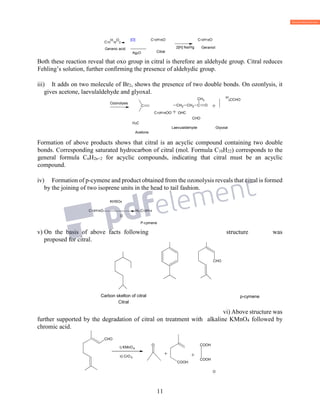 11
C10
H
16
O
2
Geranic acid
[O]
Ag2O
C10H16O
Citral
2[H] Na/Hg
C10H18O
Geraniol
Both these reaction reveal that oxo group in citral is therefore an aldehyde group. Citral reduces
Fehling’s solution, further confirming the presence of aldehydic group.
iii) It adds on two molecule of Br2, shows the presence of two double bonds. On ozonlysis, it
gives acetone, laevulaldehyde and glyoxal.
H
3CCHO
C10H16OO + OHC
CHO
H3C
Laevulaldehyde Glyoxal
Acetone
Formation of above products shows that citral is an acyclic compound containing two double
bonds. Corresponding saturated hydrocarbon of citral (mol. Formula C10H22) corresponds to the
general formula CnH2n+2 for acyclic compounds, indicating that citral must be an acyclic
compound.
iv) Formation of p-cymene and product obtained from the ozonolysis reveals that citral is formed
by the joining of two isoprene units in the head to tail fashion.
KHSO4
C10H16O -H2 C10H14
O
P-cymene
v) On the basis of above facts following structure was
proposed for citral.
p-cymene
Citral
vi) Above structure was
further supported by the degradation of citral on treatment with alkaline KMnO4 followed by
chromic acid.
O
CH3
CH3CH3
CH3
Carbon skelton of citral
CHO
i) KMnO4
ii) CrO3
O
COOH
COOH
COOH
+
CH2 CH2 C
CH3
O +C
Ozonolysis
CH3 CH3
CH3
CHO
CH3
CH3 CH3
 
