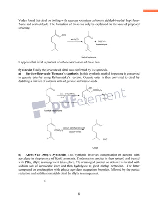 12
Verley found that citral on boiling with aqueous potassium carbonate yielded 6-methyl hept-5ene-
2-one and acetaldehyde. The formation of these can only be explained on the basis of proposed
structure;
Methyl heptenone
It appears that citral is product of aldol condensation of these two.
Synthesis: Finally the structure of citral was confirmed by its synthesis.
a) Barbier-Bouveault-Tiemann’s synthesis: In this synthesis methyl heptenone is converted
to geranic ester by using Reformatsky’s reaction. Geranic ester is then converted to citral by
distilling a mixture of calcium salts of geranic and formic acids.
Methyl heptenone
CHO
Citral
b) Arens-Van Drop’s Synthesis: This synthesis involves condensation of acetone with
acetylene in the presence of liquid ammonia. Condensation product is then reduced and treated
with PBr3, allylic rearrangement takes place. The rearranged product so obtained is treated with
sodium salt of acetoacetic ester and then hydrolysed to yield methyl heptenone. The latter
compound on condensation with ethoxy acetylene magnesium bromide, followed by the partial
reduction and acidification yields citral by allylic rearrangement.
O
CHO
aq.K CO O
+ CH3CHO
Acetaldehyde
O
i) Zn / ICH2COOEt
ii) H
+
Reformatsky's reaction
COOC2H5
OH
Ac2O
-H2O
COOC2H5
calcium salt of geranic acid
calcium formate
 