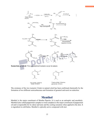 13
+ H 2
H3C 3
Partial reduction
H3CCH3
The existence of the two isomeric Citrals in natural citral has been confirmed chemically by the
formation of two different semicarbazones and formation of geraniol and nerol on reduction.
Menthol
Menthol is the major constituent of Mentha Piperita. It is used as an antiseptic and anesthetic.
Menthol (also called peppermint camphor or mint camphor) is the major constituent of peppermint
oil and is responsible for its odour and taste and the cooling sensation when applied to the skin. It
is ingredient in cold balms. Menthol is optically active compound with mol.
C
C
CH CH2
CH3CH3
OH
PBr3
Allylic rearrangement
H2C
CH
C
CH3 CH3
Br
CH3COCHCOOC2H5
Na
+
-
C C H
i) Na/liq NH 3
ii) H O
C
C
HC
OH
CH
Zn-Cu/H2O
 