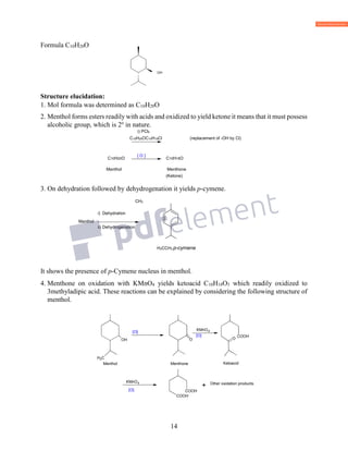 14
Formula C10H20O
OH
Structure elucidation:
1. Mol formula was determined as C10H20O
2. Menthol forms esters readily with acids and oxidized to yield ketone it means that it must possess
alcoholic group, which is 2o
in nature.
i) PCl5
C10H20OC10H19Cl (replacement of -OH by Cl)
C10H20O C10H18O
Menthol Menthone
(Ketone)
3. On dehydration followed by dehydrogenation it yields p-cymene.
CH3
i) Dehydration
Menthol
ii) Dehydrogenation
H3CCH3 p-cymene
It shows the presence of p-Cymene nucleus in menthol.
4. Menthone on oxidation with KMnO4 yields ketoacid C10H18O3 which readily oxidized to
3methyladipic acid. These reactions can be explained by considering the following structure of
menthol.
[ O ]
OH
OH
CH3
CH3
]O[
O
OH
CH3
CH3
KMnO4
[O] COOH
OH
CH3
CH3
O
KMnO4
O[ ] COOH
COOH
CH3
+ Other oxidation products.
Menthol Menthone Ketoacid
 