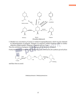 15
β-methyl adipicacid.
5. Menthol was converted to p-Cymene [1-methyl-4-isopropylbenzene], which was also obtained
by dehydrogenation of pulegone. Pulegone on reduction yielded menthone which on further
reduction yielded menthol. Pulegone is P-menth-4-(8)-en-3-one.
Thus the correlation of pulegone with menthol proved the structure of menthol.
Finally the structure of menthone and menthol have been confirmed by the synthesis given by Kotz
and Hese from m-cresol.
3-Methylcyclohexanol 3-Methylcyclohexanone
OH
OH
H2/Ni
CH3
OH
CrO3
O
OH
COOC( 2H5)2
Na
CH3
O
COOC2H5O
m-cresol
Reduction
 