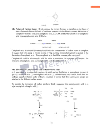 18
C10H16O
VI) Nature of Carbon frame: Bredt assigned the correct formula to camphor on the basis of
above facts and also on the basis of oxidation products obtained from camphor. Oxidation of
camphor with nitric acid gives camphoric acid, C10H16O6 and further oxidation of camphoric
acid gives camphoronic acid C9H14O6.
HNO 3 HNO 3
C10H16 O [O]C10H16O4 [O]C9H14O6
camphoric acid camphoronic acid
Camphoric acid is saturated dicarboxylic acid with the same number of carbon atoms as camphor,
it suggest that keto group is present in one of ring and ring contain keto group is opened in the
formation of camphoric acid . Thus camphoric acid should be a monocyclic compound.
Camphoronic acid is tricarboxylic acid. In order to determine the structure of camphor, the
structures of camphoric acid and camphoronic acid should be known.
VII) Structure of Camphoronic acid and camphoric acid:
a) It was found to be staturated tricarboxylic acid, and on distillation at atmospheric pressure it
gave (1) isobutyric acid (2) trimethyl succinic acid (3), carbondioxide, and carbon. But it does not
undergo decarboxylation under ordinary condition it shows that three carboxylic groups are
attached to the different carbon atoms.
To explain the formation of carbon products Bredt suggested that camphoronic acid is a
α,βtrimethyl tricarboxylic acid(1).
CH3 CH3
COOH COOH
CH3 CH3
CH3 CH3
COOH
(1)
heat
CH3
CO HCOOH
CH3
p-cymene
C
C
 