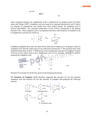 19
CH3 COOH
2H + C
(3)
Above proposed structure for camphoronic acid is confirmed by its synthesis given by Perkin
junior and Thorpe (1897). Camphoric acid was found to be saturated dicarboxylic acid. If above
(1) structure of camphoronic acid should have three methyl groups. So camphoric acid is
(CH3)3C5H5(COOH)2. The saturated hydrocarbon of this (C5H10) corresponds to the general
formula CnH2n. Thus camphoric acid is cyclopentene derivative and oxidation of camphoric acid
to camphoronic acid may be written as;
Camphoric anhydride form only one mono bromo derivative it means one α–hydrogen is there in
camphoric acid. Thus the carbon atom of one carboxylic acid must be 1
C. But question arises what
should be the position of other –COOH group, when cyclopentane ring open on oxidation. It opens
with loss of one carbon atom to give camphoronic acid. So two structure (4) and (5) could be
proposed for camphoric acid.
CH3
CH3
H3CCOOHCOOH
COOH
COOH
(4) (5)
Structure (5) accounts for all the facts given in the foregoing discussion.
VI: Structure of Camphor: Bredt therefore suggested that structure (5) was the structure
camphoric acid and structure (6) was the structure of Camphor and proposed the following
reaction.
C
CH3
CH3
]O[
COOH
COOH
CH3
CH3
CH3
COOH
C2
C1
O
]O[ ][O [O]
-CO2
CH3
O
COOH
COOH
COOH
COOH
COOH
COOH
COOH
OH
(1)
6-Camphor 5-Camhporic acid
Camphoronic acid
CH
 