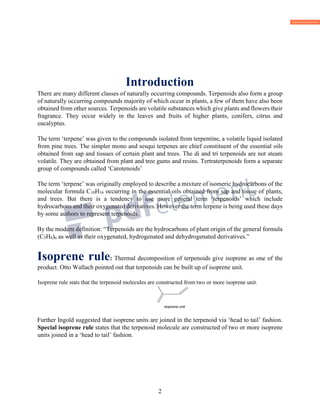 2
Introduction
There are many different classes of naturally occurring compounds. Terpenoids also form a group
of naturally occurring compounds majority of which occur in plants, a few of them have also been
obtained from other sources. Terpenoids are volatile substances which give plants and flowers their
fragrance. They occur widely in the leaves and fruits of higher plants, conifers, citrus and
eucalyptus.
The term ‘terpene’ was given to the compounds isolated from terpentine, a volatile liquid isolated
from pine trees. The simpler mono and sesqui terpenes are chief constituent of the essential oils
obtained from sap and tissues of certain plant and trees. The di and tri terpenoids are not steam
volatile. They are obtained from plant and tree gums and resins. Tertraterpenoids form a separate
group of compounds called ‘Carotenoids’
The term ‘terpene’ was originally employed to describe a mixture of isomeric hydrocarbons of the
molecular formula C10H16 occurring in the essential oils obtained from sap and tissue of plants,
and trees. But there is a tendency to use more general term ‘terpenoids’ which include
hydrocarbons and their oxygenated derivatives. However the term terpene is being used these days
by some authors to represent terpenoids.
By the modern definition: “Terpenoids are the hydrocarbons of plant origin of the general formula
(C5H8)n as well as their oxygenated, hydrogenated and dehydrogenated derivatives.”
Isoprene rule: Thermal decomposition of terpenoids give isoprene as one of the
product. Otto Wallach pointed out that terpenoids can be built up of isoprene unit.
Isoprene rule stats that the terpenoid molecules are constructed from two or more isoprene unit.
isoprene unit
Further Ingold suggested that isoprene units are joined in the terpenoid via ‘head to tail’ fashion.
Special isoprene rule states that the terpenoid molecule are constructed of two or more isoprene
units joined in a ‘head to tail’ fashion.
 