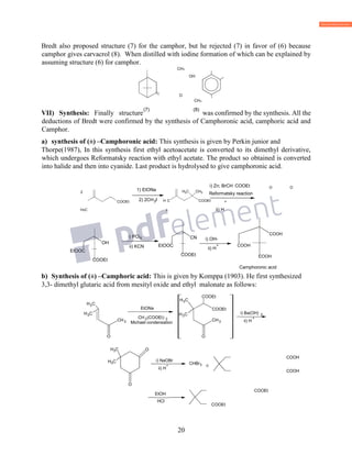 20
Bredt also proposed structure (7) for the camphor, but he rejected (7) in favor of (6) because
camphor gives carvacrol (8). When distilled with iodine formation of which can be explained by
assuming structure (6) for camphor.
CH3
OH
O
VII) Synthesis: Finally structure was confirmed by the synthesis. All the
deductions of Bredt were confirmed by the synthesis of Camphoronic acid, camphoric acid and
Camphor.
a) synthesis of (±) –Camphoronic acid: This synthesis is given by Perkin junior and
Thorpe(1987), In this synthesis first ethyl acetoacetate is converted to its dimethyl derivative,
which undergoes Reformatsky reaction with ethyl acetate. The product so obtained is converted
into halide and then into cyanide. Last product is hydrolysed to give camphoronic acid.
O O
2
H3C 3 ii) H
b) Synthesis of (±) –Camphoric acid: This is given by Komppa (1903). He first synthesized
3,3- dimethyl glutaric acid from mesityl oxide and ethyl malonate as follows:
COOH
COOH
COOEt
COOEt
(7)
CH3
(8)
5
ii) KCN
CN
EtOOC
COOEt
OH
EtOOC
COOEt
i) OH-
ii) H
+ COOH
COOH
COOH
Camphoronic acid
1) EtONa
2) 2CH I H
CHC3
COOEt
Reformatsky reaction
+
3
CH3
CH3
EtONa
2 COOEt 2
Michael condensation
H3
CH3
C3
COOEt
i) Ba(OH) 2
+
CH3
CH3
O
ii) H
+ 3
+
EtOH
 