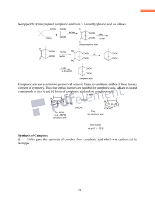 21
Komppa(1903) then prepared camphoric acid from 3,3-dimethylglutaric acid as follows:
COOH COOEt O
+
COOH
O
Camphoric acid can exist in two geometrical isomeric forms, cis and trans, neither of these has any
element of symmetry. Thus four optical isomers are possible for camphoric acid. All are exist and
corresponds to the (+) and (-) forms of camphoric acid and iso camphoric acid.
H H H H
CH3
COOH
COOH
CH3CH3
camphoric acid
Trans isomer
m.p-171-172o
C
Synthesis of Camphor:
i) Haller gave this synthesis of camphor from camphoric acid which was synthesized by
Komppa.
Cis- isomer
m.p -187o
C
CH3
Iso camphoric acid
diketocamphoric ester
COOEt
O
Na-Hg
COOEt
OH
H
HI COOH
COOHi) HBr
camphoric acid
COOEt
EtONa
COOEt
i) Na
ii) MeI
H CH
COOH HH
H
CH
COOH
 