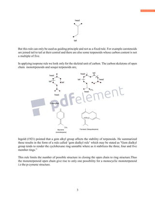3
But this rule can only be used as guiding principle and not as a fixed rule. For example carotenoids
are joined tail to tail at their central and there are also some terpenoids whose carbon content is not
a multiple of five.
In applying isoprene rule we look only for the skeletal unit of carbon. The carbon skeletons of open
chain monotrpenoids and sesqui terpenoids are,
head
Examples.
CH3
Myrcene
(monoterpene)
Ingold (1921) pointed that a gem alkyl group affects the stability of terpenoids. He summarized
these results in the form of a rule called ‘gem dialkyl rule’ which may be stated as "Gem dialkyl
group tends to render the cyclohexane ring unstable where as it stabilizes the three, four and five
member rings.”
This rule limits the number of possible structure in closing the open chain to ring structure.Thus
the monoterpenoid open chain give rise to only one possibility for a monocyclic monoterpenoid
i.e the p-cymene structure.
CH3
CH3
CH3
head
tail
3
3
CH3
3
CH3
3H3
3
3
head
head
head
tail
tail
tail
~~~
~
~~~
~
H3
2
HOH2C
CH3CH3
CH3
CH3
 