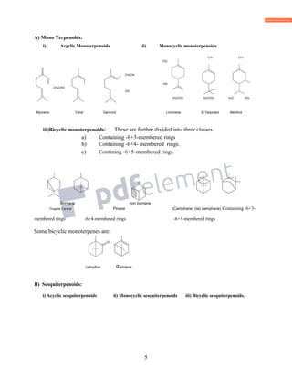 5
A) Mono Terpenoids:
i) Acyclic Monoterpenoids ii) Monocyclic monoterpenoids
CH3 CH3
CH3
CH2OH
OH
CH2CHO
OH
H3CCH2 H3CCH3 H3C CH3
Myrcene Citral Geraniol. Limonene α-Terpineol Menthol
iii)Bicyclic monoterpenoids: These are further divided into three classes.
a) Containing -6+3-membered rings
b) Containing -6+4- membered rings.
c) Contining -6+5-membered rings.
Bornane non bornane
Thujane Carane Pinane (Camphane) (iso camphane) Containing -6+3-
membered rings -6+4-membered rings -6+5-membered rings
Some bicyclic monoterpenes are:
camphor α-pinene
B) Sesquiterpenoids:
i) Acyclic sesquiterpenoids ii) Monocyclic sesquiterpenoids iii) Bicyclic sesquiterpenoids.
..
. .
3
CH3
CH3
 