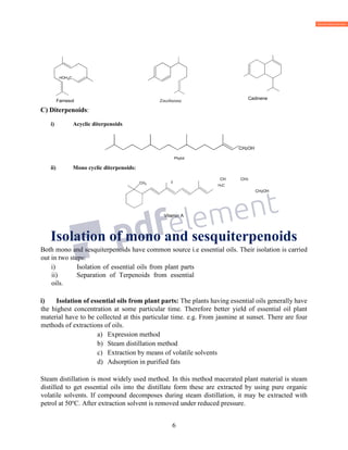 6
C) Diterpenoids:
i) Acyclic diterpenoids
CH2OH
Phytol
ii) Mono cyclic diterpenoids:
CH CH3
H3C
CH2OH
Vitamin A
Isolation of mono and sesquiterpenoids
Both mono and sesquiterpenoids have common source i.e essential oils. Their isolation is carried
out in two steps:
i) Isolation of essential oils from plant parts
ii) Separation of Terpenoids from essential
oils.
i) Isolation of essential oils from plant parts: The plants having essential oils generally have
the highest concentration at some particular time. Therefore better yield of essential oil plant
material have to be collected at this particular time. e.g. From jasmine at sunset. There are four
methods of extractions of oils.
a) Expression method
b) Steam distillation method
c) Extraction by means of volatile solvents
d) Adsorption in purified fats
Steam distillation is most widely used method. In this method macerated plant material is steam
distilled to get essential oils into the distillate form these are extracted by using pure organic
volatile solvents. If compound decomposes during steam distillation, it may be extracted with
petrol at 50o
C. After extraction solvent is removed under reduced pressure.
2C
3H3
3
3
Farnesol
CH3CH3
3
H3
Zinziberene
CH3CH3
CH3
H3
Cadinene
3
3
 