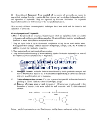 7
ii) Separation of Terpenoids from essential oil: A number of terpenoids are present in
essential oil obtained from the extraction. Definite physical and chemical methods can be used for
the separation of terpenoids. They are separated by fractional distillation. The terpenoid
hydrocarbons distill over first followed by the oxygenated derivatives.
More recently different chromatographic techniques have been used both for isolation and
separation of terpenoids.
General properties of Terpenoids
1. Most of the terpenoids are colourless, fragrant liquids which are lighter than water and volatile
with steam. A few of them are solids e.g. camphor. All are soluble in organic solvent and usually
insoluble in water. Most of them are optically active.
2. They are open chain or cyclic unsaturated compounds having one or more double bonds.
Consequently they undergo addition reaction with hydrogen, halogen, acids, etc. A number of
addition products have antiseptic properties.
3. They undergo polymerization and dehydrogenation
4. They are easily oxidized nearly by all the oxidizing agents. On thermal decomposition, most of
the terpenoids yields isoprene as one of the product.
General Methods of structure
elucidation of Terpenoids
i) Molecular formula: molecular formula is determined by usual quantitative analysis and
mol.wt determination methods and by means of mass spectrometry. If terpenoid is optically
active, its specific rotation can be measured.
ii) Nature of oxygen atom present: If oxygen is present in terpenoids its functional nature is
generally as alcohol aledhyde, ketone or carboxylic groups.
a) Presence of oxygen atom present: presence of –OH group can be determined by the
formation of acetates with acetic anhydride and benzoyate with 3.5-dinitirobenzoyl
chloride.
R-OH + (CH3CO)2O CH3 + CH3COOH
Acetate
Primary alcoholic group undergo esterification more readily than secondary and tertiary alcohols.
CR O
O
R-OH
+ C
Cl
O
NO
NO2
C
NO
NO
OR
O
 